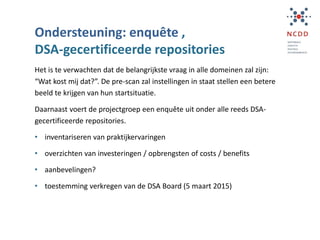 Ondersteuning: enquête ,
DSA-gecertificeerde repositories
Het is te verwachten dat de belangrijkste vraag in alle domeinen zal zijn:
“Wat kost mij dat?”. De pre-scan zal instellingen in staat stellen een betere
beeld te krijgen van hun startsituatie.
Daarnaast voert de projectgroep een enquête uit onder alle reeds DSA-
gecertificeerde repositories.
• inventariseren van praktijkervaringen
• overzichten van investeringen / opbrengsten of costs / benefits
• aanbevelingen?
• toestemming verkregen van de DSA Board (5 maart 2015)
 