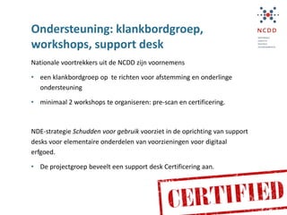Ondersteuning: klankbordgroep,
workshops, support desk
Nationale voortrekkers uit de NCDD zijn voornemens
• een klankbordgroep op te richten voor afstemming en onderlinge
ondersteuning
• minimaal 2 workshops te organiseren: pre-scan en certificering.
NDE-strategie Schudden voor gebruik voorziet in de oprichting van support
desks voor elementaire onderdelen van voorzieningen voor digitaal
erfgoed.
• De projectgroep beveelt een support desk Certificering aan.
 