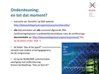 Ondersteuning:
en tot dat moment?
• overzicht van ‘benefits’ op DSA-website:
http://datasealofapproval.org/en/assessment/benefits/
• alle documentatie van alle succesvol afgeronde DSA-
certificeringstrajecten is publiekelijk beschikbaar. Lees de certificerings-
documentatie op: http://datasealofapproval.org/en/assessment/ Klik
op de kolom onder ‘DSA’ !!
• de folder ‘Doe ik het goed?’ >>>>>>>>>>>>>>>
verwijst naar andere ervaringsgegevens.
Zie de congresmap.
• let op de NCDD/NDE communicatie:
voortgang met ondersteuning
binnen de Roadmap, ‘Hoe ver ben ik?’
 