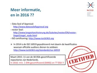 Meer informatie,
en in 2016 ??
- Data Seal of Approval:
http://www.datasealofapproval.org
- nestor Seal:
http://www.langzeitarchivierung.de/Subsites/nestor/EN/nestor-
Siegel/siegel_node.html
- ISO certificering: http://www.iso16363.org
 In 2014 is de ISO 16919 gepubliceerd met daarin de kwalificaties
waaraan officiële auditors dienen te voldoen:
http://www.iso16363.org/standards/iso-16919
Maart 2015: 11 van de 40 DSA-gecertificeerde
repositories zijn Nederlands.
In 2016: min. 1 DIN-gecertificeerd (DANS) en ?? DSA !!
 