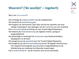Waarom? (‘de waslijst’ – ingekort)
Wat is de meerwaarde?
Het verhoogt de professionaliteit van de medewerkers
Het versterkt de kwaliteitsborging
Het fungeert als ‘benchmark’ (hoe doen wij het ten opzichte van onze
collega-instellingen?; kan bijdragen aan de marketing van een instelling
Het is essentieel bij de inrichting van een Trusted Digital Repository
Het helpt bij de kostenbeheersing van digitale inname, opslag en
toegankelijkheid
Het bestendigt en verstevigt het vertrouwen naar fondsverstrekkers,
depotgevers en de klant
Het draagt bij aan de openheid over het Trusted Digital Repository
Het draagt bij aan de kennisontwikkeling binnen de digitale infrastructuur,
het vergroot het draagvlak voor duurzame toegankelijkheid en de
(h)erkenning van noodzaak tot blijvende inspanningen
Het is onderscheidend – op dit moment vorm je de voorhoede.
 