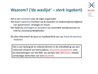 Waarom? (‘de waslijst’ – sterk ingekort)
Het is een stresstest voor de eigen organisatie
Het levert expliciete inzichten op de kwaliteit en toekomstbestendigheid
van ‘governance’, strategie en missie
Het helpt bij vastleggen en bewaken van essentiële werkprocessen en
interne verantwoordelijkheden
Dit alles informeert de basis en haalbaarheid van uw missie en business
modellen.
Het is een belangrijk en erkend element in de ontwikkeling van een
nationaal netwerk van betrouwbare, duurzame bouwstenen voor
de doelstellingen van het NDE: we werken met objectieve, redelijk
eenduidige elementen van een keurmerk.
 