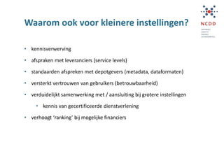 Waarom ook voor kleinere instellingen?
• kennisverwerving
• afspraken met leveranciers (service levels)
• standaarden afspreken met depotgevers (metadata, dataformaten)
• versterkt vertrouwen van gebruikers (betrouwbaarheid)
• verduidelijkt samenwerking met / aansluiting bij grotere instellingen
• kennis van gecertificeerde dienstverlening
• verhoogt ‘ranking’ bij mogelijke financiers
 