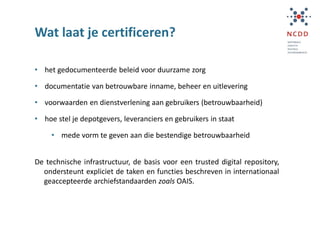 Wat laat je certificeren?
• het gedocumenteerde beleid voor duurzame zorg
• documentatie van betrouwbare inname, beheer en uitlevering
• voorwaarden en dienstverlening aan gebruikers (betrouwbaarheid)
• hoe stel je depotgevers, leveranciers en gebruikers in staat
• mede vorm te geven aan die bestendige betrouwbaarheid
De technische infrastructuur, de basis voor een trusted digital repository,
ondersteunt expliciet de taken en functies beschreven in internationaal
geaccepteerde archiefstandaarden zoals OAIS.
 