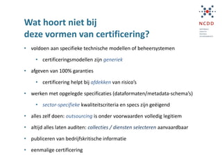 Wat hoort niet bij
deze vormen van certificering?
• voldoen aan specifieke technische modellen of beheersystemen
• certificeringsmodellen zijn generiek
• afgeven van 100% garanties
• certificering helpt bij afdekken van risico’s
• werken met opgelegde specificaties (dataformaten/metadata-schema’s)
• sector-specifieke kwaliteitscriteria en specs zijn geëigend
• alles zelf doen: outsourcing is onder voorwaarden volledig legitiem
• altijd alles laten auditen: collecties / diensten selecteren aanvaardbaar
• publiceren van bedrijfskritische informatie
• eenmalige certificering
 