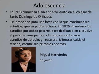AdolescenciaEn 1923 comienza a hacer bachillerato en el colegio de Santo Domingo de Orihuela. Le  proponen para una beca con la que continuar sus estudios, que su padre rechaza. En 1925 abandonó los estudios por orden paterna para dedicarse en exclusiva al pastoreo aunque poco tiempo después cursa estudios de derecho y literatura. Mientras cuida el rebaño, escribe sus primeros poemas.                                        Miguel Hernández                                         de joven