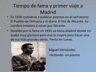 Tiempo de fama y primer viaje a MadridEn 1930 comienza a publicar poemas en el semanario El Pueblo de Orihuela y el diario El Día de Alicante. Su nombre empieza a sonar por Alicante.Poseído por la fama en 1931 va hacia Madrid donde no acabó muy glorioso pero eso le inspira para hacer una de sus más grandes obras, Perito en Lunas.                                                   Miguel Hernández                                                     recitando  un poema                                                           