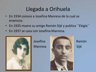 Llegada a Orihuela En 1934 conoce a Josefina Manresa de la cual se enamora.En 1935 muere su amigo Ramón Sijé y publica ``Elegía´´  En 1937 se casa con Josefina Manresa.                              Josefina                                      Ramón                                  Manresa                                     Sijé