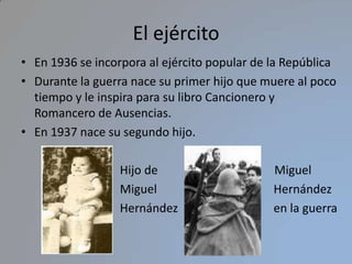El ejércitoEn 1936 se incorpora al ejército popular de la RepúblicaDurante la guerra nace su primer hijo que muere al poco tiempo y le inspira para su libro Cancionero y Romancero de Ausencias.En 1937 nace su segundo hijo.                                 Hijo de                                       Miguel                                  Miguel                                       Hernández                                 Hernández                                en la guerra