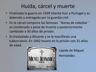 Huída, cárcel y muerte Finalizada la guerra en 1939 intenta huir a Portugal y es detenido y entregado por la guardia civil.  En la cárcel compone las famosas ``Nanas de cebollas´´  es condenado a pena de muerte y posteriormente cambiado a 30 años de prisión.Es trasladado a Alicante y se le manifiesta una tuberculosis. En 1942 muere en la prisión con 31 años de edad.                                                                 Lápida de Miguel                                                                  Hernández.