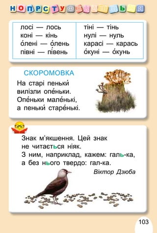 103
лосі — лось
коні — кінь
олені — олень
півні — п вень
тіні — тінь
нулі — нуль
карасі — карась
окуні — окунь
СКОРОМОВКА
На старі пеньки
вилізли опеньки.
Опеньки маленькі,
а пеньки старенькі.
Знак м’якшення. Цей знак
не читається ніяк.
З ним, наприклад, кажем: галь-ка,
а без нього твердо: гал-ка
а
а без нього твердо: гал ка.
Віктор Дзюба
 