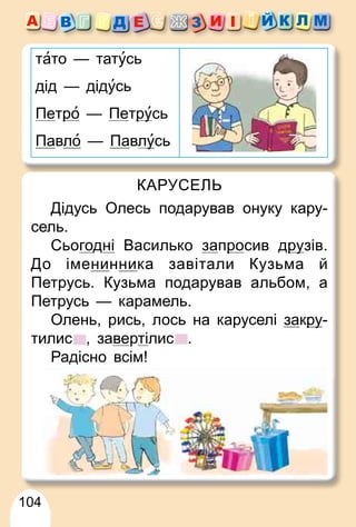104
тато — татусь
дід — дідусь
Петро
р — Петру
русь
Павло — Павлу
усь
КАРУСЕЛЬ
Дідусь Олесь подарував онуку кару-
сель.
Сьогодні Василько запро
р сив дру
рузів.
До іменинника завітали Кузьма й
Петрусь. Кузьма подарував альбом, а
Петрусь — карамель.
Олень, рись, лось на каруселі закру
ру-
тилис , завертілис .
Радісно всім!
 