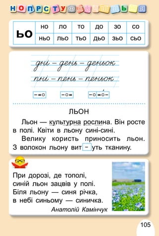 105
но ло то до зо со
ньо льо тьо дьо зьо сьо
При дорозі, де тополі,
синій льон зацвів у полі.
Біля льону — синя річка,
в небі синьому — синичка.
Анатолій Камінчук
ЛЬОН
Льон — ку
уль
у
у ту
у
ь
ь рна ро
р слина. Він росте
в полі. Квіти в льону сині-сині.
Велику користь приносить льон.
З волокон льону вит уть тканину.
 