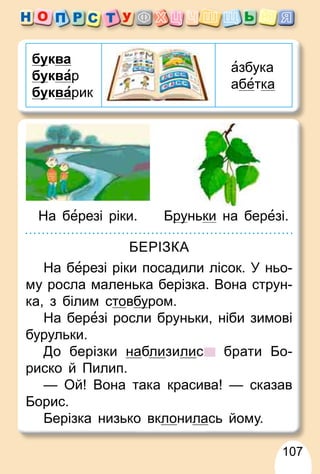 107
бу
уква
бу
уквар
бу
укварик
азбука
абетка
На березі ріки. Бру
руньки на березі.
БЕРІЗКА
На березі ріки посадили лісок. У ньо-
му росла маленька берізка. Вона струн-
ка, з білим стовбу
уром.
На березі росли бруньки, ніби зимові
бурульки.
До берізки наблизилис брати Бо-
риско й Пилип.
— Ой! Вона така красива! — сказав
Борис.
Берізка низько вклонилась йому.
 