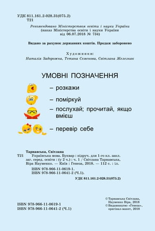 ÓÄÊ 811.161.2-028.31(075.2)
Ò21
© Òàðíàâñüêà Ñâіòëàíà,
Íàóìåíêî Âіðà, 2018
© Âèäàâíèöòâî «Ãåíåçà»,
îðèãіíàë-ìàêåò, 2018
ISBN 978-966-11-0619-1
ISBN 978-966-11-0641-2 (×.1)
Ò21
Òàðíàâñüêà, Ñâіòëàíà
Óêðàїíñüêà ìîâà. Áóêâàð : ïіäðó÷. äëÿ 1-ãî êë. çàêë.
çàã. ñåðåä. îñâіòè : (ó 2 ÷.) : ÷. 1 / Ñâіòëàíà Òàðíàâñüêà,
Âіðà Íàóìåíêî. — Êèїâ : Ãåíåçà, 2018. — 112 ñ. : іë.
ISBN 978-966-11-0619-1.
ISBN 978-966-11-0641-2 (×.1).
ÓÄÊ 811.161.2-028.31(075.2)
Ðåêîìåíäîâàíî Ìіíіñòåðñòâîì îñâіòè і íàóêè Óêðàїíè
(íàêàç Ìіíіñòåðñòâà îñâіòè і íàóêè Óêðàїíè
âіä 06.07.2018 № 734)
Õ ó ä î æ í è ê è:
Íàòàëіÿ Çàäîðîæíà, Òåòÿíà Ñåìåíîâà, Ñâіòëàíà Æåëåçíÿê
УМОВНІ ПОЗНАЧЕННЯ
– розкажи
– поміркуй
– послухай; прочитай, якщо
вмієш
– перевір себе
Âèäàíî çà ðàõóíîê äåðæàâíèõ êîøòіâ. Ïðîäàæ çàáîðîíåíî
 
