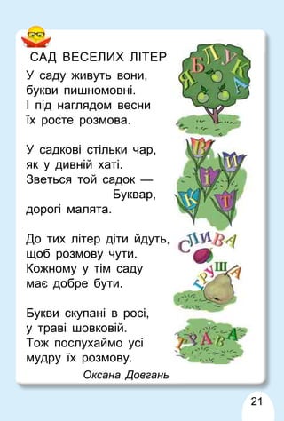 21
САД ВЕСЕЛИХ ЛІТЕР
У саду живуть вони,
букви пишномовні.
І під наглядом весни
їх росте розмова.
У садкові стільки чар,
як у дивній хаті.
Зветься той садок —
Буквар,
дорогі малята.
До тих літер діти йдуть,
щоб розмову чути.
Кожному у тім саду
має добре бути.
Букви скупані в росі,
у траві шовковій.
Тож послухаймо усі
мудру їх розмову.
Оксана Довгань
 