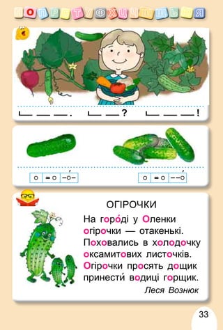 33
ОГІРОЧКИ
На городі у Оленки
огірочки — отакенькі.
Поховались в холодочку
оксамитових листочків.
Огірочки просять дощик
принести водиці горщик.
Леся Вознюк
. !
?
 