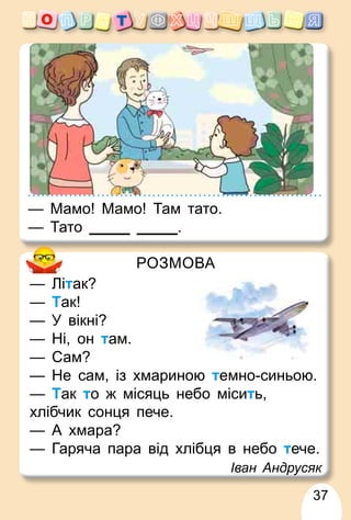 37
РОЗМОВА
— Літак?
— Так!
— У вікні?
— Ні, он там.
— Сам?
— Не сам, із хмариною темно-синьою.
— Так то ж місяць небо місить,
хлібчик сонця пече.
— А хмара?
— Гаряча пара від хлібця в небо тече.
Іван Андрусяк
— Мамо! Мамо! Там тато.
— Тато .
 