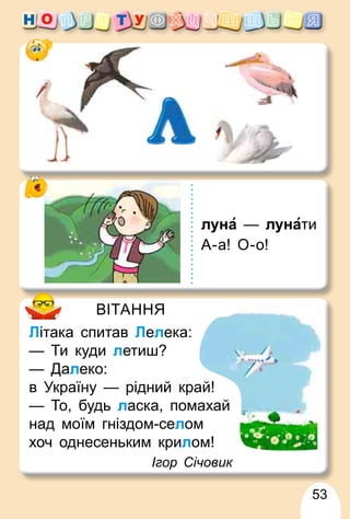 53
ВІТАННЯ
Літака спитав Лелека:
— Ти куди летиш?
— Далеко:
в Україну — рідний край!
— То, будь ласка, помахай
над моїм гніздом-селом
хоч однесеньким крилом!
Ігор Січовик
луна — лунати
А-а! О-о!
 
