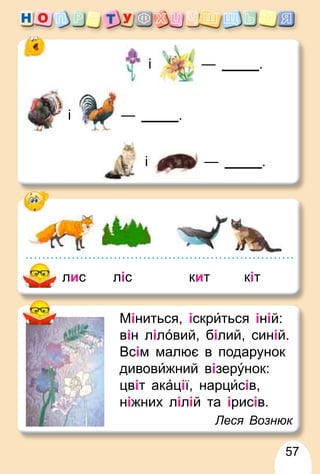 57
Міниться, іскри́ться іній:
він ліло́вий, білий, синій.
Всім малює в подарунок
дивови́жний візеру́нок:
цвіт ака́ції, нарци́сів,
ніжних лілій та ірисів.
Леся Вознюк
лис ліс кит кіт
і — .
і — .
і — .
 