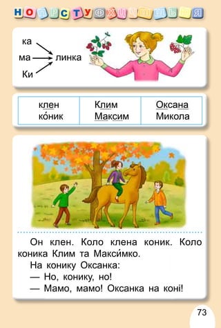 73
линка
ма
Ки
ка
клен
коник
Клим
Максим
Оксана
Микола
Он клен. Коло клена коник. Коло
коника Клим та Максимко.
На конику Оксанка:
— Но, конику, но!
— Мамо, мамо! Оксанка на коні!
 