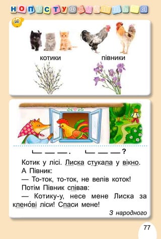77
котики півники
. ?
Котик у лісі. Лиска сту
укала у вікно.
А Півник:
— То-ток, то-ток, не велів коток!
Потім Півник співав:
— Котику-у, несе мене Лиска за
кленові ліси! Спаси мене!
З народного
 
