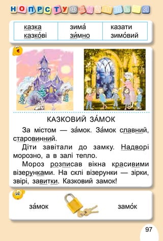 97
казка
казкові
зима
зимно
казати
зимовий
КАЗКОВИЙ ЗАМОК
За містом — замок. Замок славний,
старовинний.
Діти завітали до замку. Надворі
морозно, а в залі тепло.
Мороз ро
р зписав вікна кра
р сивими
візеру
рунками. На склі візерунки — зірки,
звірі, завитки. Казковий замок!
замок замок
 
