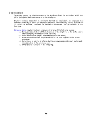 Separation
Separation means the disengagement of the employee from the institution, which may
either be initiated by the company or by the employee.
Employee-initiated separation is commonly termed as resignation. An employee may
terminate without just cause the employee-employer relationship by serving at least one
(1) month in advance, complete the clearance procedures, and go through an exit
interview.
Company Name may terminate an employment for any of the following causes:
a. Serious misconduct or willful disobedience by the employee of the lawful orders
of the company in connection with his work;
b. Gross and habitual neglect by the employee of his duties;
c. Fraud and willful breach by the employee of the trust reposed in him by the
company;
d. Commission of a crime or offense by the employee against the duly authorized
representative of the company; and
e. Other causes analogous to the foregoing.
10
 