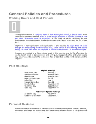 General Policies and Procedures
Working Hours and Rest Periods
The regular workweek of Company Name is from Mondays to Fridays, 5 days a week. Work
schedule is generally between 8:30 to 5:30 though everyone is advised to consult first
with their Department Head or supervisor as this may be varied depending on the
department’s operational needs. Everyone is expected to report punctually for his or her
work.
Employees - non-supervisory and supervisory -- are required to swipe their ID cards
through the timekeeping machine twice daily, upon arrival in the morning and before
leaving the office after work. No employee is allowed to swipe the ID of another employee.
Employees are entitled to a fifteen-minute break in the morning and in the afternoon for
snacks. Lunch break is between noon and 1:00 p.m. Staggered coffee and lunch breaks
may be arranged to ensure the continuous flow of activities and to avoid crowding in the
cafeteria.
Paid Holidays
Regular Holidays
New Year's Day January 1
Maundy Thursday Movable date
Good Friday Movable date
Araw ng Kagitingan April 9
Labor Day May 1
Independence Day June 12
Bonifacio Day November 30
Christmas Day December 25
Rizal Day December 30
Nationwide Special Holidays
All Saint's Day November 1
Last Day of the Year December 31
Personal Business
All non-job-related business must be conducted outside of working time. Friends, relatives,
and others are asked not to visit the work area during working hours. If the purpose of
11

 