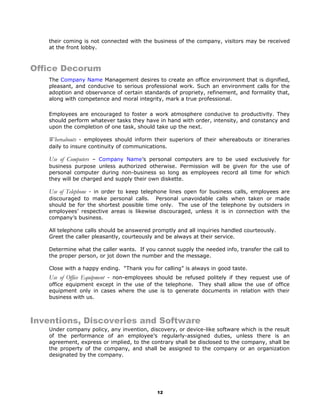 their coming is not connected with the business of the company, visitors may be received
at the front lobby.
Office Decorum
The Company Name Management desires to create an office environment that is dignified,
pleasant, and conducive to serious professional work. Such an environment calls for the
adoption and observance of certain standards of propriety, refinement, and formality that,
along with competence and moral integrity, mark a true professional.
Employees are encouraged to foster a work atmosphere conducive to productivity. They
should perform whatever tasks they have in hand with order, intensity, and constancy and
upon the completion of one task, should take up the next.
Whereabouts - employees should inform their superiors of their whereabouts or itineraries
daily to insure continuity of communications.
Use of Computers – Company Name’s personal computers are to be used exclusively for
business purpose unless authorized otherwise. Permission will be given for the use of
personal computer during non-business so long as employees record all time for which
they will be charged and supply their own diskette.
Use of Telephone - in order to keep telephone lines open for business calls, employees are
discouraged to make personal calls. Personal unavoidable calls when taken or made
should be for the shortest possible time only. The use of the telephone by outsiders in
employees’ respective areas is likewise discouraged, unless it is in connection with the
company’s business.
All telephone calls should be answered promptly and all inquiries handled courteously.
Greet the caller pleasantly, courteously and be always at their service.
Determine what the caller wants. If you cannot supply the needed info, transfer the call to
the proper person, or jot down the number and the message.
Close with a happy ending. “Thank you for calling” is always in good taste.
Use of Office Equipment - non-employees should be refused politely if they request use of
office equipment except in the use of the telephone. They shall allow the use of office
equipment only in cases where the use is to generate documents in relation with their
business with us.
Inventions, Discoveries and Software
Under company policy, any invention, discovery, or device-like software which is the result
of the performance of an employee’s regularly-assigned duties, unless there is an
agreement, express or implied, to the contrary shall be disclosed to the company, shall be
the property of the company, and shall be assigned to the company or an organization
designated by the company.
12
 