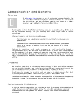 Compensation and Benefits
Salaries
It is Company Name’s desire to pay all employees' wages and salaries that
are competitive with other employers in the marketplace in a way that will
be motivational, fair and equitable. Salaries are based on a salary
structure approved by the Management Committee.
Existing jobs, position classifications and salary scales are reviewed regularly. On the basis
of any significant findings, the job hierarchy and salary ranges shall be revised
accordingly.
Changes in salaries may be implemented through:
Merit increases are adjustments based on the individual's meritorious work
performance.
Increases due to Promotion or Re-classification are adjustments given when
there is a change of position from one job to another of a higher
classification.
Salaries for probationary and regular employees are paid semimonthly through a
designated bank every 15th and 30th days of the month or earlier if the scheduled days
fall on weekends. They shall receive their pay slips that show the composition of their
salaries and deductions through the Payroll section of the Accounting and Finance Unit
(AFU). Contractual staff members shall receive their semimonthly pay through the Cashier
of AFU.
Overtime
On occasion, staffs may be required by their supervisor to work more hours than their
normal schedule. Such work are treated as overtime (OT) and requires a minimum of one
(1) hour to be considered, in addition to the official daily eight hours of work.
Employees who engage into overtime work are required to obtain consent from their
superior by filing an Overtime Authorization (OTA) prior to the overtime work.
Aside from overtime pay, a meal allowance is also provided for overtime work rendered for
more than 2 hours. This is integrated with the payroll at the end of the month.
Bereavement Assistance
A financial assistance amounting to P 4,000 will be given to all regular employees upon the
death of any member of his immediate family. The amount is granted as a gesture of
sympathy from the management and staff of Company Name for his deceased family
members.
14

 