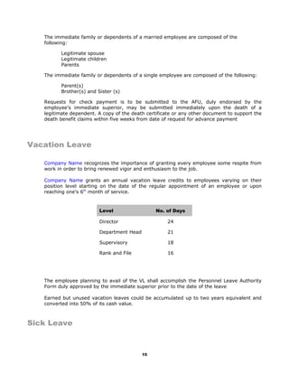 The immediate family or dependents of a married employee are composed of the
following:
Legitimate spouse
Legitimate children
Parents
The immediate family or dependents of a single employee are composed of the following:
Parent(s)
Brother(s) and Sister (s)
Requests for check payment is to be submitted to the AFU, duly endorsed by the
employee’s immediate superior, may be submitted immediately upon the death of a
legitimate dependent. A copy of the death certificate or any other document to support the
death benefit claims within five weeks from date of request for advance payment
Vacation Leave
Company Name recognizes the importance of granting every employee some respite from
work in order to bring renewed vigor and enthusiasm to the job.
Company Name grants an annual vacation leave credits to employees varying on their
position level starting on the date of the regular appointment of an employee or upon
reaching one’s 6th
month of service.
The employee planning to avail of the VL shall accomplish the Personnel Leave Authority
Form duly approved by the immediate superior prior to the date of the leave
Earned but unused vacation leaves could be accumulated up to two years equivalent and
converted into 50% of its cash value.
Sick Leave
15
Level No. of Days
Director 24
Department Head 21
Supervisory 18
Rank and File 16
 