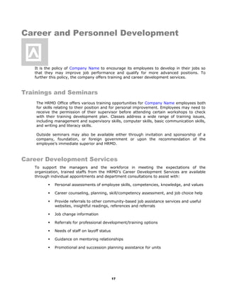 Career and Personnel Development
It is the policy of Company Name to encourage its employees to develop in their jobs so
that they may improve job performance and qualify for more advanced positions. To
further this policy, the company offers training and career development services.
Trainings and Seminars
The HRMD Office offers various training opportunities for Company Name employees both
for skills relating to their position and for personal improvement. Employees may need to
receive the permission of their supervisor before attending certain workshops to check
with their training development plan. Classes address a wide range of training issues,
including management and supervisory skills, computer skills, basic communication skills,
and writing and literacy skills.
Outside seminars may also be available either through invitation and sponsorship of a
company, foundation, or foreign government or upon the recommendation of the
employee’s immediate superior and HRMD.
Career Development Services
To support the managers and the workforce in meeting the expectations of the
organization, trained staffs from the HRMD’s Career Development Services are available
through individual appointments and department consultations to assist with:
 Personal assessments of employee skills, competencies, knowledge, and values
 Career counseling, planning, skill/competency assessment, and job choice help
 Provide referrals to other community-based job assistance services and useful
websites, insightful readings, references and referrals
 Job change information
 Referrals for professional development/training options
 Needs of staff on layoff status
 Guidance on mentoring relationships
 Promotional and succession planning assistance for units
17

 