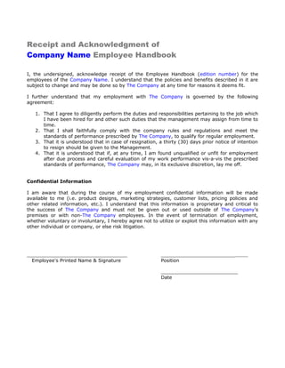Receipt and Acknowledgment of
Company Name Employee Handbook
I, the undersigned, acknowledge receipt of the Employee Handbook (edition number) for the
employees of the Company Name. I understand that the policies and benefits described in it are
subject to change and may be done so by The Company at any time for reasons it deems fit.
I further understand that my employment with The Company is governed by the following
agreement:
1. That I agree to diligently perform the duties and responsibilities pertaining to the job which
I have been hired for and other such duties that the management may assign from time to
time.
2. That I shall faithfully comply with the company rules and regulations and meet the
standards of performance prescribed by The Company, to qualify for regular employment.
3. That it is understood that in case of resignation, a thirty (30) days prior notice of intention
to resign should be given to the Management.
4. That it is understood that if, at any time, I am found unqualified or unfit for employment
after due process and careful evaluation of my work performance vis-a-vis the prescribed
standards of performance, The Company may, in its exclusive discretion, lay me off.
Confidential Information
I am aware that during the course of my employment confidential information will be made
available to me (i.e. product designs, marketing strategies, customer lists, pricing policies and
other related information, etc.). I understand that this information is proprietary and critical to
the success of The Company and must not be given out or used outside of The Company's
premises or with non-The Company employees. In the event of termination of employment,
whether voluntary or involuntary, I hereby agree not to utilize or exploit this information with any
other individual or company, or else risk litigation.
__________________________________ _________________________
Employee's Printed Name & Signature Position
__________________________
Date
 