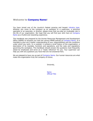 Welcome Message
Welcome to Company Name!
You have joined one of the country’s fastest growing and largest industry type.
Whether you come to the company as an assistant or a supervisor, a technical
specialist or an associate, or director, please know that you play an invaluable role in
the life of our organization. We hope that you will find your stint here at Company
Name as a fruitful and rewarding experience.
This handbook was prepared by the Human Resources Management and Development
Office (HRMD) to acquaint you with the various HRMD policies of Company Name. It is
intended to give you a better understanding of your responsibilities and the conditions
under which you work. In a nutshell, it contains a brief history of the organization, a
description of its mandate, functions and operations, and the rules and regulations
governing the workplace. This handbook should answer the questions most frequently
asked by employees and serve as a "ready reference" for you. Your supervisor can
help you with any questions you have that are not answered here.
We are pleased to have you as part of Company Name. Our human resources are what
make this organization truly the company of choice.
Sincerely,
Name
Official Title
2
 