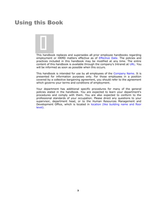 Using this Book
This handbook replaces and supersedes all prior employee handbooks regarding
employment or HRMD matters effective as of Effective Date. The policies and
practices included in this handbook may be modified at any time. The entire
content of this handbook is available through the company’s Intranet at URL. You
will be informed as soon as possible when this occurs.
This handbook is intended for use by all employees of the Company Name. It is
presented for information purposes only. For those employees in a position
covered by a collective bargaining agreement, you should refer to the agreement
which governs your terms and conditions of employment.
Your department has additional specific procedures for many of the general
policies stated in the handbook. You are expected to learn your department's
procedures and comply with them. You are also expected to conform to the
professional standards of your occupation. Please direct any questions to your
supervisor, department head, or to the Human Resources Management and
Development Office, which is located in location (like building name and floor
level).
3

 