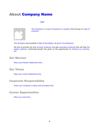 About Company Name
Tagline
The Company is a type of business or industry that focuses on type of
products.
The Company was founded in date of foundation, at given circumstances.
We aim to provide not only primary products, but also secondary products that will help the
target audience. Continued growth has given us the opportunity to improve our services,
etc.
Our Mission
Place your Mission Statement here.
Our Vision
Place your Vision Statement here.
Corporate Responsibility
Enter your company’s values and principles here.
Career Opportunities
Place your text here
6

 