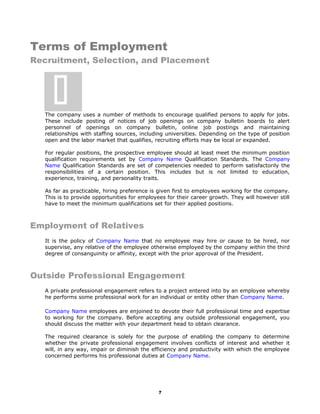 Terms of Employment
Recruitment, Selection, and Placement
The company uses a number of methods to encourage qualified persons to apply for jobs.
These include posting of notices of job openings on company bulletin boards to alert
personnel of openings on company bulletin, online job postings and maintaining
relationships with staffing sources, including universities. Depending on the type of position
open and the labor market that qualifies, recruiting efforts may be local or expanded.
For regular positions, the prospective employee should at least meet the minimum position
qualification requirements set by Company Name Qualification Standards. The Company
Name Qualification Standards are set of competencies needed to perform satisfactorily the
responsibilities of a certain position. This includes but is not limited to education,
experience, training, and personality traits.
As far as practicable, hiring preference is given first to employees working for the company.
This is to provide opportunities for employees for their career growth. They will however still
have to meet the minimum qualifications set for their applied positions.
Employment of Relatives
It is the policy of Company Name that no employee may hire or cause to be hired, nor
supervise, any relative of the employee otherwise employed by the company within the third
degree of consanguinity or affinity, except with the prior approval of the President.
Outside Professional Engagement
A private professional engagement refers to a project entered into by an employee whereby
he performs some professional work for an individual or entity other than Company Name.
Company Name employees are enjoined to devote their full professional time and expertise
to working for the company. Before accepting any outside professional engagement, you
should discuss the matter with your department head to obtain clearance.
The required clearance is solely for the purpose of enabling the company to determine
whether the private professional engagement involves conflicts of interest and whether it
will, in any way, impair or diminish the efficiency and productivity with which the employee
concerned performs his professional duties at Company Name.
7

 