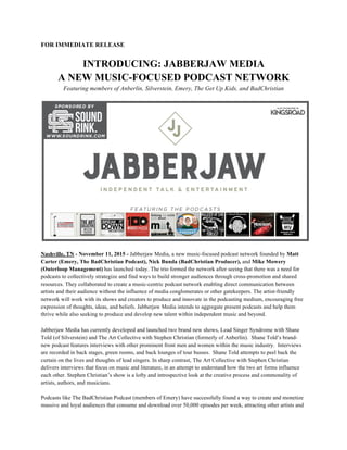 FOR IMMEDIATE RELEASE
INTRODUCING: JABBERJAW MEDIA
A NEW MUSIC-FOCUSED PODCAST NETWORK
Featuring members of Anberlin, Silverstein, Emery, The Get Up Kids, and BadChristian
Nashville, TN - November 11, 2015 - Jabberjaw Media, a new music-focused podcast network founded by Matt
Carter (Emery, The BadChristian Podcast), Nick Bunda (BadChristian Producer), and Mike Mowery
(Outerloop Management) has launched today. The trio formed the network after seeing that there was a need for
podcasts to collectively strategize and find ways to build stronger audiences through cross-promotion and shared
resources. They collaborated to create a music-centric podcast network enabling direct communication between
artists and their audience without the influence of media conglomerates or other gatekeepers. The artist-friendly
network will work with its shows and creators to produce and innovate in the podcasting medium, encouraging free
expression of thoughts, ideas, and beliefs. Jabberjaw Media intends to aggregate present podcasts and help them
thrive while also seeking to produce and develop new talent within independent music and beyond.
Jabberjaw Media has currently developed and launched two brand new shows, Lead Singer Syndrome with Shane
Told (of Silverstein) and The Art Collective with Stephen Christian (formerly of Anberlin). Shane Told’s brand-
new podcast features interviews with other prominent front men and women within the music industry. Interviews
are recorded in back stages, green rooms, and back lounges of tour busses. Shane Told attempts to peel back the
curtain on the lives and thoughts of lead singers. In sharp contrast, The Art Collective with Stephen Christian
delivers interviews that focus on music and literature, in an attempt to understand how the two art forms influence
each other. Stephen Christian’s show is a lofty and introspective look at the creative process and commonality of
artists, authors, and musicians.
Podcasts like The BadChristian Podcast (members of Emery) have successfully found a way to create and monetize
massive and loyal audiences that consume and download over 50,000 episodes per week, attracting other artists and
 