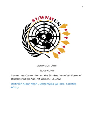Committee: Convention on the Elimination of All Forms of
Discrimination Against Women (CEDAW)
Shehreen Ataur Khan , Mahamuda Sultana, Farishta
Afzaly
AUWNMUN 2015
Study Guide
Committee: Convention on the Elimination of All Forms of
Discrimination Against Women (CEDAW)
Shehreen Ataur Khan , Mahamuda Sultana, Farishta
1
Committee: Convention on the Elimination of All Forms of
Shehreen Ataur Khan , Mahamuda Sultana, Farishta
 