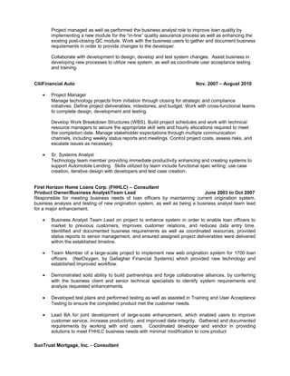 Project managed as well as performed the business analyst role to improve loan quality by
implementing a new module for the “in-line” quality assurance process as well as enhancing the
existing post-closing QC module. Work with the business users to gather and document business
requirements in order to provide changes to the developer.
Collaborate with development to design, develop and test system changes. Assist business in
developing new processes to utilize new system, as well as coordinate user acceptance testing
and training.
CitiFinancial Auto Nov. 2007 – August 2010
• Project Manager
Manage technology projects from initiation through closing for strategic and compliance
initiatives. Define project deliverables, milestones, and budget. Work with cross-functional teams
to complete design, development and testing.
Develop Work Breakdown Structures (WBS). Build project schedules and work with technical
resource managers to secure the appropriate skill sets and hourly allocations required to meet
the completion date. Manage stakeholder expectations through multiple communication
channels, including weekly status reports and meetings. Control project costs, assess risks, and
escalate issues as necessary.
• Sr. Systems Analyst
Technology team member providing immediate productivity enhancing and creating systems to
support Automobile Lending. Skills utilized by team include functional spec writing; use case
creation, iterative design with developers and test case creation.
First Horizon Home Loans Corp. (FHHLC) – Consultant
Product Owner/Business Analyst/Team Lead June 2003 to Oct 2007
Responsible for meeting business needs of loan officers by maintaining current origination system,
business analysis and testing of new origination system, as well as being a business analyst team lead
for a major enhancement.
• Business Analyst Team Lead on project to enhance system in order to enable loan officers to
market to previous customers, improves customer relations, and reduces data entry time.
Identified and documented business requirements as well as coordinated resources, provided
status reports to senior management, and ensured assigned project deliverables were delivered
within the established timeline.
• Team Member of a large-scale project to implement new web origination system for 1700 loan
officers. (NetOxygen, by Gallagher Financial Systems) which provided new technology and
established improved workflow.
• Demonstrated solid ability to build partnerships and forge collaborative alliances, by conferring
with the business client and senior technical specialists to identify system requirements and
analyze requested enhancements.
• Developed test plans and performed testing as well as assisted in Training and User Acceptance
Testing to ensure the completed product met the customer needs.
• Lead BA for joint development of large-scale enhancement, which enabled users to improve
customer service, increase productivity, and improved data integrity. Gathered and documented
requirements by working with end users. Coordinated developer and vendor in providing
solutions to meet FHHLC business needs with minimal modification to core product
SunTrust Mortgage, Inc. - Consultant
 