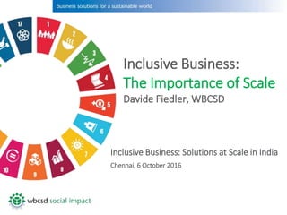 Inclusive Business:
The Importance of Scale
Davide Fiedler, WBCSD
Inclusive Business: Solutions at Scale in India
Chennai, 6 October 2016
 