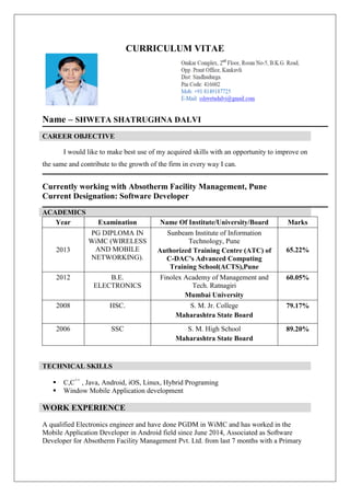 CURRICULUM VITAE
Name – SHWETA SHATRUGHNA DALVI
CAREER OBJECTIVE
I would like to make best use of my acquired skills with an opportunity to improve on
the same and contribute to the growth of the firm in every way I can.
Currently working with Absotherm Facility Management, Pune
Current Designation: Software Developer
ACADEMICS
Year Examination Name Of Institute/University/Board Marks
2013
PG DIPLOMA IN
WiMC (WIRELESS
AND MOBILE
NETWORKING).
Sunbeam Institute of Information
Technology, Pune
Authorized Training Centre (ATC) of
C-DAC's Advanced Computing
Training School(ACTS),Pune
65.22%
2012 B.E.
ELECTRONICS
Finolex Academy of Management and
Tech. Ratnagiri
Mumbai University
60.05%
2008 HSC. S. M. Jr. College
Maharashtra State Board
79.17%
2006 SSC S. M. High School
Maharashtra State Board
89.20%
TECHNICAL SKILLS
 C,C++
, Java, Android, iOS, Linux, Hybrid Programing
 Window Mobile Application development
WORK EXPERIENCE
A qualified Electronics engineer and have done PGDM in WiMC and has worked in the
Mobile Application Developer in Android field since June 2014, Associated as Software
Developer for Absotherm Facility Management Pvt. Ltd. from last 7 months with a Primary
 