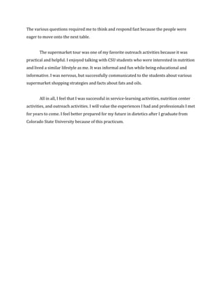 The	
  various	
  questions	
  required	
  me	
  to	
  think	
  and	
  respond	
  fast	
  because	
  the	
  people	
  were	
  
eager	
  to	
  move	
  onto	
  the	
  next	
  table.	
  	
  
	
  
The	
  supermarket	
  tour	
  was	
  one	
  of	
  my	
  favorite	
  outreach	
  activities	
  because	
  it	
  was	
  
practical	
  and	
  helpful.	
  I	
  enjoyed	
  talking	
  with	
  CSU	
  students	
  who	
  were	
  interested	
  in	
  nutrition	
  
and	
  lived	
  a	
  similar	
  lifestyle	
  as	
  me.	
  It	
  was	
  informal	
  and	
  fun	
  while	
  being	
  educational	
  and	
  
informative.	
  I	
  was	
  nervous,	
  but	
  successfully	
  communicated	
  to	
  the	
  students	
  about	
  various	
  
supermarket	
  shopping	
  strategies	
  and	
  facts	
  about	
  fats	
  and	
  oils.	
  
	
  
All	
  in	
  all,	
  I	
  feel	
  that	
  I	
  was	
  successful	
  in	
  service-­‐learning	
  activities,	
  nutrition	
  center	
  
activities,	
  and	
  outreach	
  activities.	
  I	
  will	
  value	
  the	
  experiences	
  I	
  had	
  and	
  professionals	
  I	
  met	
  
for	
  years	
  to	
  come.	
  I	
  feel	
  better	
  prepared	
  for	
  my	
  future	
  in	
  dietetics	
  after	
  I	
  graduate	
  from	
  
Colorado	
  State	
  University	
  because	
  of	
  this	
  practicum.	
  	
  
 