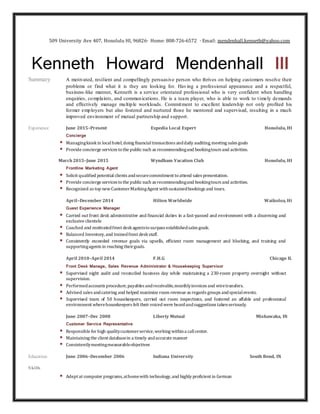 509 University Ave 407, Honolulu HI, 96826∙ Home: 808-726-6572 ∙ Email: mendenhall.kenneth@yahoo.com
Kenneth Howard Mendenhall lll
Summary A motivated, resilient and compellingly persuasive person who thrives on helping customers resolve their
problems or find what it is they are looking for. Having a professional appearance and a respectful,
business-like manner, Kenneth is a service orientated professional who is very confident when handling
enquiries, complaints, and communications. He is a team player, who is able to work to timely demands
and effectively manage multiple workloads. Commitment to excellent leadership not only profited his
former employers but also fostered and nurtured those he mentored and supervised, resulting in a much
improved environment of mutual partnership and support.
Experience June 2015–Present Expedia Local Expert Honolulu, HI
Concierge
 Managingkioskin localhotel,doing financialtransactions anddaily auditing,meeting sales goals
 Provide concierge services tothe publicsuch as recommendingand bookingtours and activities.
March 2015–June 2015 Wyndham Vacation Club Honolulu, HI
Frontline Marketing Agent
 Solicit qualified potential clients andsecurecommitment toattend sales presentation.
 Provide concierge services tothe publicsuch as recommendingand bookingtours and activities.
 Recognized as top newCustomerMarkingAgent withsustainedbookings and tours.
April–December 2014 Hilton Worldwide Waikoloa, Hi
Guest Experience Manager
 Carried out front desk administrative and financial duties in a fast-passed and environment with a discerning and
exclusive clientele
 Coached and motivatedfront deskagentstosurpass establishedsales goals.
 Balanced Inventory,and trainedfront deskstaff.
 Consistently exceeded revenue goals via upsells, efficient room management and blocking, and training and
supportingagents in reaching theirgoals.
April 2010–April 2014 F.H.G Chicago IL
Front Desk Manage, Sales Revenue Administrator & Housekeeping Supervisor
 Supervised night audit and reconciled business day while maintaining a 230-room property overnight without
supervision.
 Performedaccounts procedure,payables andreceivable,monthlyinvoices and wiretransfers.
 Advised sales andcatering and helped maximize room revenue as regards groups andspecialevents.
 Supervised team of 50 housekeepers, carried out room inspections, and fostered an affable and professional
environment wherehousekeepers felt their voicedwere heardandsuggestions takenseriously.
June 2007–Dec 2008 Liberty Mutual Mishawaka, IN
Customer Service Representative
 Responsible for high qualitycustomerservice,working withina callcenter.
 Maintaining the client databasein a timely andaccurate manner
 Consistentlymeetingmeasurableobjectives
Education June 2006–December 2006 Indiana University South Bend, IN
Skills
 Adept at computer programs,athomewith technology,and highly proficient in German
 