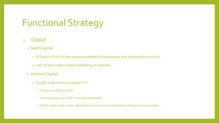 Functional Strategy
4. Finance
• Seed Capital
• Utilised in the first few years to establish the business and develop the product
• Lack of early sales meant dwindling of reserves
• Venture Capital
• Sought 100k venture capital inY1
• finance working capital
• tide business over until it became profitable
• Didn’t seek much funds: wanted to retain as much ownership of business as possible
 