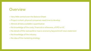 Overview
• Very little control over the Balance Sheet
• Project is short: physical companies need time to develop
• Almost all data available is quantitative
• No knowledge of the costs, financial or otherwise, of IPO orVC
• No details of the real world or macro-economy beyond brief news statement
• No knowledge of the industry
• No idea of the marketing strategy
 