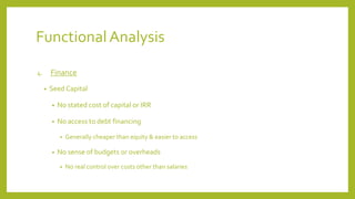 Functional Analysis
4. Finance
• Seed Capital
• No stated cost of capital or IRR
• No access to debt financing
• Generally cheaper than equity & easier to access
• No sense of budgets or overheads
• No real control over costs other than salaries
 