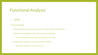 Functional Analysis
4. Finance
• Venture Capital
• Not solely about generating capital: As much about advice and direction
• We have no knowledge or skill in the industry as a founder
• This would be essential from a venture capitalist’s point of view
• Sought and acquiredVC in the space of three months
• Realistically would take more time and work
 