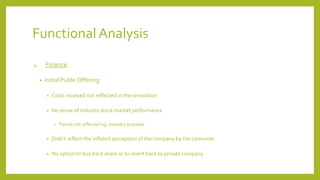 Functional Analysis
4. Finance
• Initial Public Offering
• Costs involved not reflected in the simulation
• No sense of industry stock market performance
• Trends not reflected eg. Industry scandals
• Didn’t reflect the inflated perception of the company by the consumer
• No option to buy back share or to revert back to private company
 